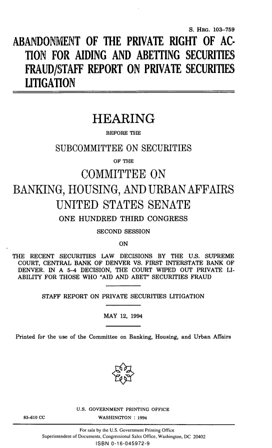 handle is hein.cbhear/abnprrg0001 and id is 1 raw text is: 


                                           S. HRG. 103-759

ABANDONMENT OF THE PRIVATE RIGHT OF AC-

   TION FOR AIDING AND ABETING SECURITIES

   FRAUD/STAFF REPORT ON PRIVATE SECURITIES

   LITIGATION




                   HEARING

                       BEFORE THE

           SUBCOMMITTEE ON SECURITIES

                         OF THE

                 COMMITTEE ON

BANKING, HOUSING, AND URBAN AFFAIRS

           UNITED STATES SENATE

           ONE HUNDRED THIRD CONGRESS

                    SECOND SESSION

                          ON

THE RECENT SECURITIES LAW DECISIONS BY THE U.S. SUPREME
COURT, CENTRAL BANK OF DENVER VS. FIRST INTERSTATE BANK OF
DENVER. IN A 5-4 DECISION, THE COURT WIPED OUT PRIVATE LI-
ABILITY FOR THOSE WHO AID AND ABET SECURITIES FRAUD


STAFF REPORT ON PRIVATE SECURITIES LITIGATION


MAY 12, 1994


Printed for the use of the Committee on Banking, Housing, and Urban Affairs


83-610 CC


U.S. GOVERNMENT PRINTING OFFICE
     WASHINGTON : 1994


         For sale by the U.S. Government Printing Office
Superintendent of Documents, Congressional Sales Office, Washington, DC 20402
             ISBN 0-16-045972-9


