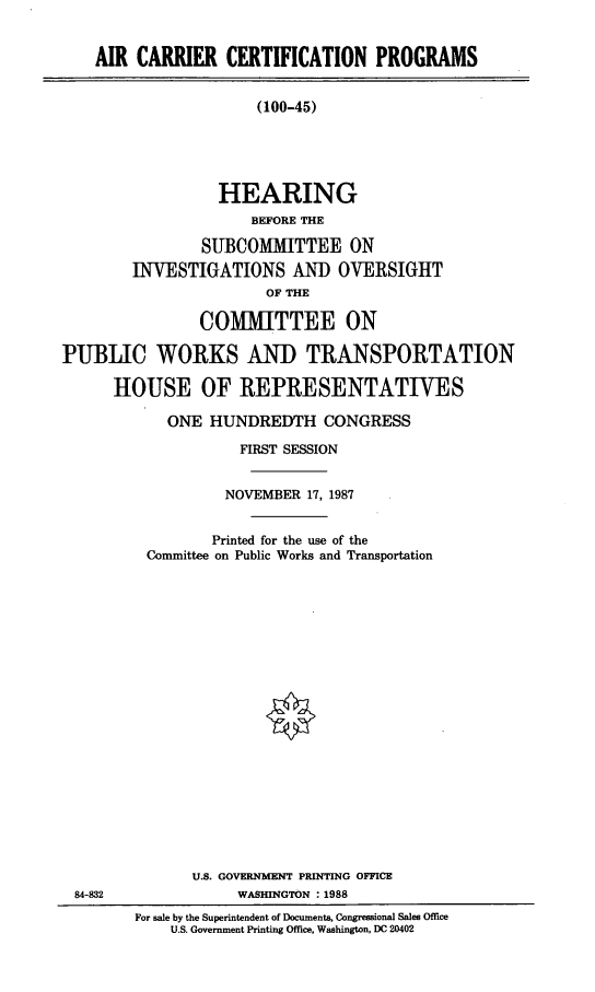 handle is hein.cbhear/accpr0001 and id is 1 raw text is: AIR CARRIER CERTIFICATION PROGRAMS
(100-45)
HEARING
BEFORE THE
SUBCOMMITTEE ON
INVESTIGATIONS AND OVERSIGHT
OF THE
COMITTEE ON
PUBLIC WORKS AND TRANSPORTATION
HOUSE OF REPRESENTATIVES

ONE HUNDREDTH CONGRESS
FIRST SESSION
NOVEMBER 17, 1987
Printed for the use of the
Committee on Public Works and Transportation
U.S. GOVERNMENT PRINTING OFFICE
WASHINGTON :1988

For sale by the Superintendent of Documents, Congressional Sales Office
U.S. Government Printing Office. Washington, DC 20402

84-832


