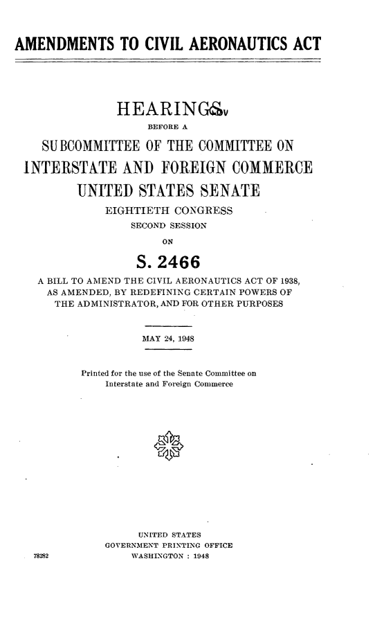 handle is hein.cbhear/acivara0001 and id is 1 raw text is: AMENDMENTS TO CIVIL AERONAUTICS ACT
HEARING&v
BEFORE A
SUBCOMMITTEE OF THE COMMITTEE ON
INTERSTATE AND FOREIGN COMMERCE
UNITED STATES SENATE
EIGHTIETH CONGRESS
SECOND SESSION
ON
S. 2466
A BILL TO AMEND THE CIVIL AERONAUTICS ACT OF 1938,
AS AMENDED, BY REDEFINING CERTAIN POWERS OF
THE ADMINISTRATOR, AND FOR OTHER PURPOSES
MAY 24, 1948
Printed for the use of the Senate Committee on
Interstate and Foreign Commerce
UNITED STATES
GOVERNMENT PRINTING OFFICE
78282           WASHINGTON : 1948


