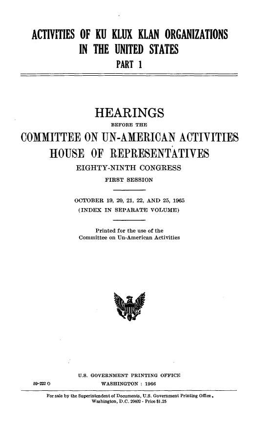 handle is hein.cbhear/ackkkusi0001 and id is 1 raw text is: 




   ACTIVITIES OF KU KLUX KLAN ORGANIZATIONS

              IN THE UNITED STATES

                        PART 1







                  HEARINGS
                      BEFORE THE

COMMITTEE ON UN-AMERICAN ACTIVITIES

       HOUSE OF REPRESENTATIVES

              EIGHTY-NINTH CONGRESS

                     FIRST SESSION


             OCTOBER 19, 20, 21, 22, AND 25, 1965
             (INDEX IN SEPARATE VOLUME)


                   Printed for the use of the
              Committee on Un-American Activities





















              U.S. GOVERNMENT PRINTING OFFICE
   59-222 0         WASHINGTON : 1966


For sale by the Superintendent of Documents, U.S. Government Printing Office.
           Washington, D.C. 20402 - Price $1.25


