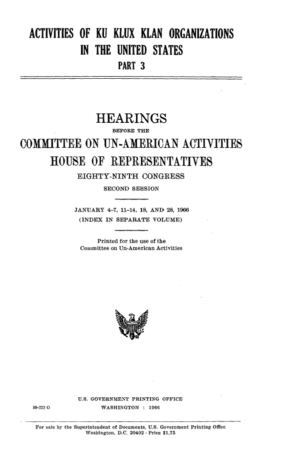 handle is hein.cbhear/ackkkusiii0001 and id is 1 raw text is: 




ACTIVITIES OF KU KLUX KLAN ORGANIZATIONS

            IN THE UNITED STATES

                     PART 3


                  HEARINGS
                      BEFORE THE

COMMITTEE ON UN-AMERICAN ACTIVITIES


       HOUSE OF REPRESENTATIVES

              EIGHTY-NINTH CONGRESS

                    SECOND SESSION


             JANUARY 4-7, 11-14, 18, AND 28, 1966
             (INDEX IN SEPARATE VOLUME)


                  Printed for the use of the
              Committee on Un-American Activities


59-222 0


U.S. GOVERNMENT PRINTING OFFICE
      WASHINGTON : 1966


For sale by the Superintendent of Documents, U.S. Government Printing Office
            Washington, D.C. 20402 - Price $1.75


