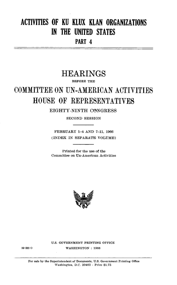 handle is hein.cbhear/ackkkusiv0001 and id is 1 raw text is: 




ACTIVITIES OF KU KLUX KLAN ORGANIZATIONS

            IN THE UNITED STATES

                     PART 4


                  HEARINGS
                      BE11FORE THE

COMMITTEE ON UN-AMERICAN ACTIVITIES


       HOUSE OF REPRESENTATIVES

             EIGHTY-NINTH CONGRESS

                    SECOND SESSION


               FEBRUARY 1-4 AND 7-11, 1966
               (INDEX IN SEPARATE VOLUME)


                  Printed for the use of the
              Committee on Un-American Activities


59-2220


U.S. GOVERNMENT PRINTING OFFICE
      WASHINGTON : 1966


For sale by the Superintendent of Documents, U.S. Government Printing Office
          Washington, D.C. 20402 - Price $1.75



