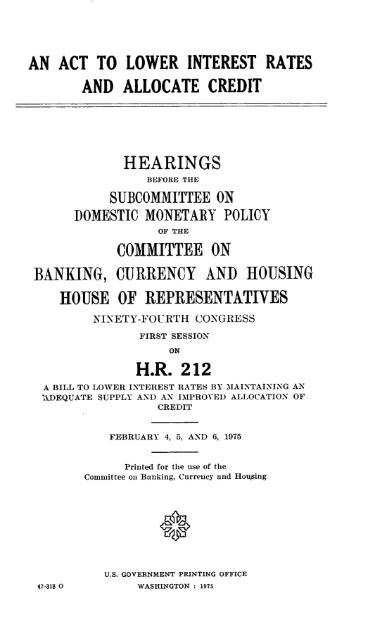 handle is hein.cbhear/acloin0001 and id is 1 raw text is: AN ACT TO LOWER INTEREST RATES
AND ALLOCATE CREDIT
HEARINGS
BEFORE THE
SUBCOMMITTEE ON
DOMESTIC MONETARY POLICY
OF THE
COMMITTEE ON
BANKING, CURRENCY AND HOUSING
HOUSE OF REPRESENTATIVES
NINETY-FOURTH CONGRESS
FIRST SESSION
ON
H.R. 212
A BILL TO LOWER INTEREST RATES BY MAINTAINING AN
ADEQUATE SUPPLY AND AN DIPROVED ALLOCATION OF
CREDIT
FEBRUARY 4, 5, AND 6, 1975
Printed for the use of the
Committee on Banking, Currency and Houging
U.S. GOVERNMENT PRINTING OFFICE
47-318 0        WASHINGTON : 1975


