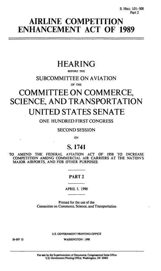 handle is hein.cbhear/acmpena0001 and id is 1 raw text is: S. HRG. 101-508
Part 2
AIRLINE COMPETITION
ENHANCEMENT ACT OF 1989
HEARING
BEFORE THE
SUBCOMMITTEE ON AVIATION
OF THE
COMMITTEE ON COMMERCE,
SCIENCE, AND TRANSPORTATION
UNITED STATES SENATE
ONE HUNDRED FIRST CONGRESS
SECOND SESSION
ON
S. 1741
TO AMEND THE FEDERAL AVIATION ACT OF 1958 TO INCREASE
COMPETITION AMONG COMMERCIAL AIR CARRIERS AT THE NATION'S
MAJOR AIRPORTS, AND FOR OTHER PURPOSES
PART 2
APRIL 5, 1990
Printed for the use of the
Committee on Commerce, Science, and Transportation
U.S. GOVERNMENT PRINTING OFFICE
30-897 0            WASHINGTON: 1990

For sale by the Superintendent of Documents. Congressional Sales Office
U.S. Government Printing Office. Washington, DC 20402


