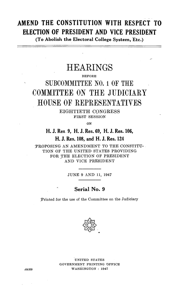 handle is hein.cbhear/acrepvpr0001 and id is 1 raw text is: 




AMEND   THE  CONSTITUTION WITH RESPECT TO

  ELECTION OF  PRESIDENT  AND  VICE PRESIDENT
      (To Abolish the Electoral College System, Etc.)






                HEARINGS
                     BEFORE

         SUBCOMMITTEE NO. 1 OF THE

     COMMITTEE ON THE JUDICIARY

       HOUSE   OF  REPRESENTATIVES

              EIGHTIETH  CONGRESS
                   FIRST SESSION
                       ON

         H. J. Res, 9, H. J. Res. 69, H. J. Res. 106,

             H. J. Res. 108, and H. J. Res. 124
      PROPOSING AN AMENDMENT TO THE CONSTITU-
        TION OF THE UNITED STATES PROVIDING
           FOR THE ELECTION OF PRESIDENT
                AND VICE PRESIDENT


                JUNE 9 AND 11, 1947


                   Serial No. 9

        ]rinted for the use of the Committee on the Judiciary













                   UNITED STATES
              GOVERNMENT PRINTING OFFICE
  f64509          WASHINGTON : 1947



