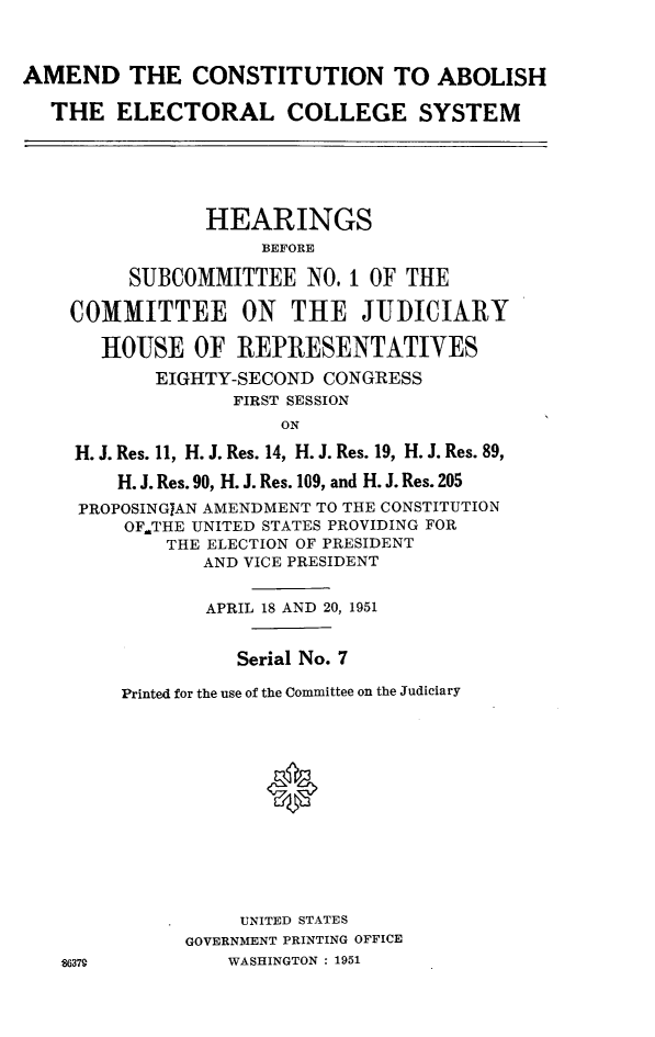 handle is hein.cbhear/acstablec0001 and id is 1 raw text is: 



AMEND THE CONSTITUTION TO ABOLISH

  THE ELECTORAL COLLEGE SYSTEM






                HEARINGS
                     BEFORE

         SUBCOMMITTEE NO, I OF THE

    COMMITTEE ON THE JUDICIARY

       HOUSE OF REPRESENTATIVES
           EIGHTY-SECOND CONGRESS
                  FIRST SESSION
                      ON

    H. J. Res. 11, H. J. Res. 14, H. J. Res. 19, H. J. Res. 89,

        H. J. Res. 90, H. J. Res. 109, and H. J. Res. 205
     PROPOSINGIAN AMENDMENT TO THE CONSTITUTION
         OF.THE UNITED STATES PROVIDING FOR
            THE ELECTION OF PRESIDENT
                AND VICE PRESIDENT


                APRIL 18 AND 20, 1951


                  Serial No. 7

         Printed for the use of the Committee on the Judiciary














                   UNITED STATES
              GOVERNMENT PRINTING OFFICE
   ,W,17Q         WASHINGTON : 1951


