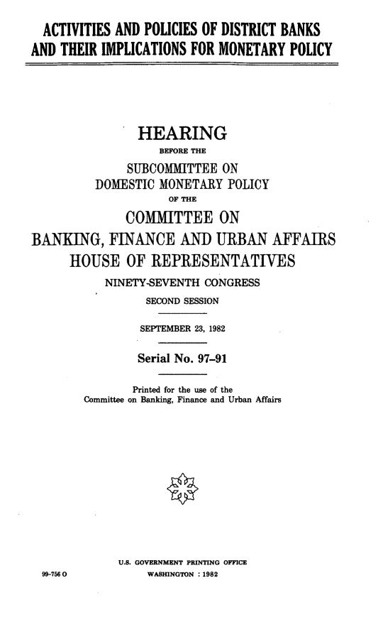 handle is hein.cbhear/actpoldb0001 and id is 1 raw text is: ACTIVITIES AND POLICIES OF DISTRICT BANKS
AND THEIR IMPLICATIONS FOR MONETARY POLICY

HEARING
BEFORE THE
SUBCOMMITTEE ON
DOMESTIC MONETARY POLICY
OF THE
COMMITTEE ON
BANKING, FINANCE AND URBAN AFFAIRS
HOUSE OF REPRESENTATIVES
NINETY-SEVENTH CONGRESS
SECOND SESSION
SEPTEMBER 23, 1982
Serial No. 97-91
Printed for the use of the
Committee on Banking, Finance and Urban Affairs
U.S. GOVERNMENT PRINTING OFFICE
99-756 0         WASHINGTON : 1982


