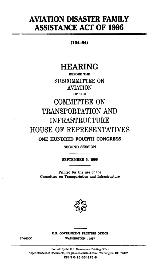 handle is hein.cbhear/adfaa0001 and id is 1 raw text is: AVIATION DISASTER FAMILY
ASSISTANCE ACT OF 1996
(104-84)
HEARING
BEFORE THE
SUBCOMITTEE ON
AVIATION
OF THE
COMMITTEE ON
TRANSPORTATION AND
INFRASTRUCTURE
HOUSE OF REPRESENTATIVES
ONE HUNDRED FOURTH CONGRESS
SECOND SESSION
SEPTEMBER 5, 1996
Printed for the use of the
Committee on Transportation and Infrastructure
U.S. GOVERNMENT PRINTING OFFICE
27-662CC        WASHINGTON : 1997

For sale by the U.S. Government Printing Office
Superintendent of Documents, Congressional Sales Office, Washington, DC 20402
ISBN 0-16-054276-6


