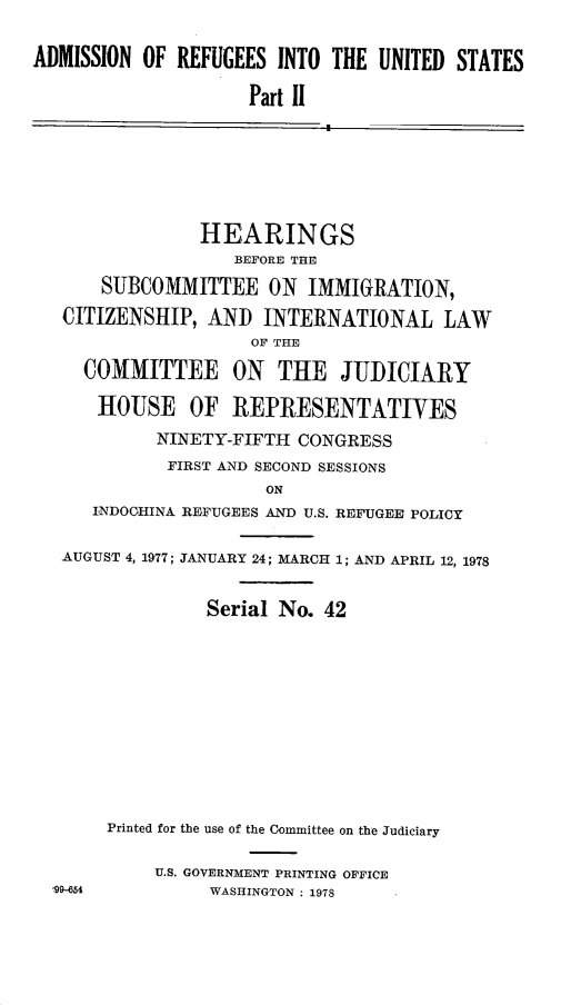 handle is hein.cbhear/admrefus0001 and id is 1 raw text is: 


ADMISSION OF REFUGEES INTO THE UNITED STATES

                     Part I1







                HEARINGS
                   BEFORE THE
       SUBCOMMITTEE ON IMMIGRATION,

   CITIZENSHIP, AND INTERNATIONAL LAW
                     OF THE

     COMMITTEE ON THE JUDICIARY

     HOUSE OF REPRESENTATIVES

            NINETY-FIFTH CONGRESS
            FIRST AND SECOND SESSIONS
                      ON
      INDOCHINA REFUGEES AND U.S. REFUGEE POLICY

   AUGUST 4, 1977; JANUARY 24; MARCH 1; AND APRIL 12, 1978


                 Serial No. 42












       Printed for the use of the Committee on the Judiciary

            U.S. GOVERNMENT PRINTING OFFICE
  99-654         WASHINGTON : 1978


