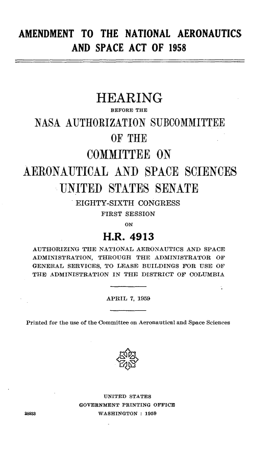 handle is hein.cbhear/adnacsa0001 and id is 1 raw text is: 



AMENDMENT TO THE NATIONAL AERONAUTICS

           AND SPACE ACT OF 1958






                HEARING
                   BEFORE THE

   NASA AUTHORIZATION SUBCOMMITTEE

                   OF THE

              COMMITTEE ON

 AERONAUTICAL AND SPACE SCIENCES

         UNITED STATES SENATE

            EIGHTY-SIXTH CONGRESS
                 FIRST SESSION
                      ON

                  H.R. 4913
   AUTHORIZING THE NATIONAL AERONAUTICS AND SPACE
   ADMINISTRATION, THROUGH THE ADMINISTRATOR OF
   GENERAL SERVICES, TO LEASE BUILDINGS FOR USE OF
   THE ADMINISTRATION IN THE DISTRICT OF COLUMBIA


                  APRIL 7, 1959


  Printed for the use of the Committee on Aeronautical and Space Sciences






                     *



                  UNITED STATES
             GOVERNMENT PRINTING OFFICE
 38933           WASHINGTON : 1959


