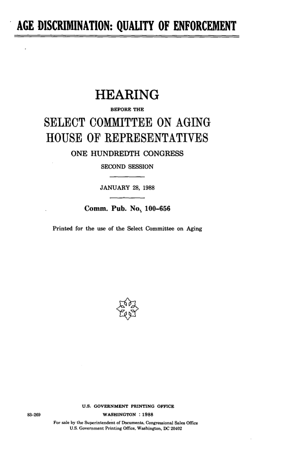 handle is hein.cbhear/adqoe0001 and id is 1 raw text is: AGE DISCRIMINATION: QUALITY OF ENFORCEMENT

SELECT
HOUSE

HEARING
BEFORE THE
COMMITTEE ON AGING
OF REPRESENTATIVES

ONE HUNDREDTH CONGRESS
SECOND SESSION
JANUARY 28, 1988
Comm. Pub. No. 100-656
Printed for the use of the Select Committee on Aging
U.S. GOVERNMENT PRINTING OFFICE
WASHINGTON :1988
For sale by the Superintendent of Documents, Congressional Sales Office
U.S. Government Printing Office, Washington, DC 20402

83-269


