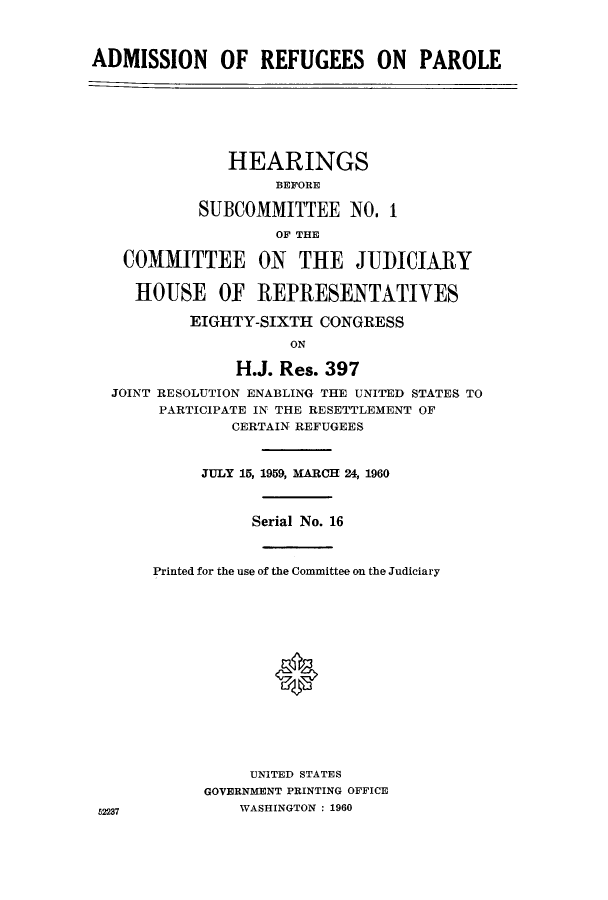 handle is hein.cbhear/adrefjcon0001 and id is 1 raw text is: ADMISSION OF REFUGEES ON PAROLE
HEARINGS
BEFORE
SUBCOMMITTEE NO. 1
OF THE
COMMITTEE ON THE JUDICIARY
HOUSE OF REPRESENTATIVES
EIGHTY-SIXTH CONGRESS
ON
H.J. Res. 397
JOINT RESOLUTION ENABLING THE UNITED STATES TO
PARTICIPATE IN THE RESETTLEMENT OF
CERTAIN REFUGEES
JULY 15, 1959, MARCH 24, 1960
Serial No. 16
Printed for the use of the Committee on the Judiciary
UNITED STATES
GOVERNMENT PRINTING OFFICE
5237             WASHINGTON : 1960


