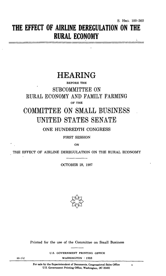 handle is hein.cbhear/adregre0001 and id is 1 raw text is: S. HRG. 100-360
THE EFFECT OF AIRLINE DEREGULATION ON THE
RURAL ECONOMY

HEARING
BEFORE THE
SUBCOMMITTEE ON
RURAL ECONOMY AND FAMILY FARMING
OF THE
COMMITTEE ON SMALL BUSINESS
UNITED STATES SENATE
ONE HUNDREDTH CONGRESS
FIRST SESSION
ON
THE EFFECT OF AIRLINE DEREGULATION ON THE RURAL ECONOMY
OCTOBER 28, 1987
Printed for the use of the Committee on Small Business
U.S. GOVERNMENT PRINTING OFFICE
80-152               WASHINGTON . 1988
For sale by the Superintendent of Documents, Congressional Sales Office
U.S. Government Printing Office, Washington, DC 20402


