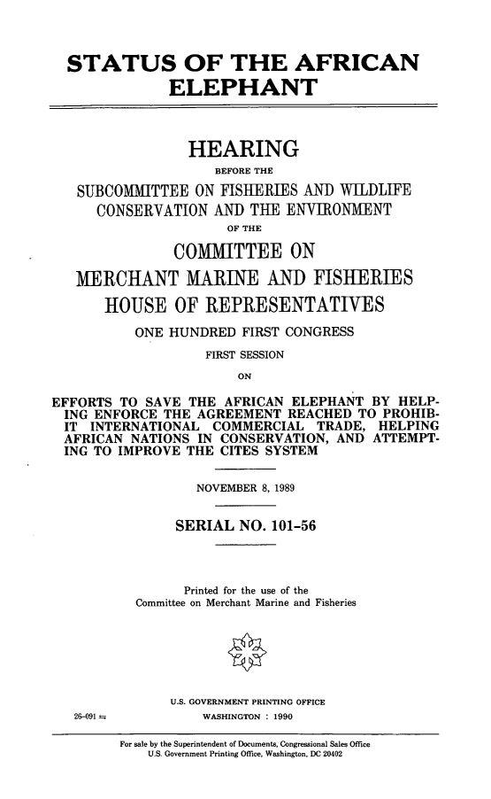 handle is hein.cbhear/afele0001 and id is 1 raw text is: STATUS OF THE AFRICAN
ELEPHANT
HEARING
BEFORE THE
SUBCOMMITTEE ON FISHERIES AND WILDLIFE
CONSERVATION AND THE ENVIRONMENT
OF THE
COMMITTEE ON
MERCHANT MARINE AND FISHERIES
HOUSE OF REPRESENTATIVES
ONE HUNDRED FIRST CONGRESS
FIRST SESSION
ON
EFFORTS TO SAVE THE AFRICAN ELEPHANT BY HELP-
ING ENFORCE THE AGREEMENT REACHED TO PROHIB-
IT INTERNATIONAL COMMERCIAL TRADE, HELPING
AFRICAN NATIONS IN CONSERVATION, AND ATTEMPT-
ING TO IMPROVE THE CITES SYSTEM
NOVEMBER 8, 1989
SERIAL NO. 101-56
Printed for the use of the
Committee on Merchant Marine and Fisheries
U.S. GOVERNMENT PRINTING OFFICE
26-091-       WASHINGTON : 1990

For sale by the Superintendent of Documents, Congressional Sales Office
U.S. Government Printing Office, Washington, DC 20402


