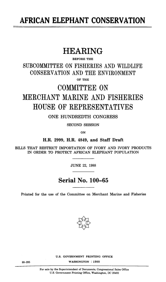 handle is hein.cbhear/afelec0001 and id is 1 raw text is: 



AFRICAN ELEPHANT CONSERVATION


                  HEARING
                      BEFORE THE

   SUBCOMIITTEE ON FISHERIES AND WILDLIFE
      CONSERVATION AND TUE ENVIRONMIENT
                        OF THE

                COMMITTEE ON

   MERCHANT MARINE AND FISHERIES

       HOUSE OF REPRESENTATIVES

             ONE  HUNDREDTH   CONGRESS

                    SECOND SESSION

                         ON

           H.R. 2999, H.R. 4849, and Staff Draft

BILLS THAT RESTRICT IMPORTATION OF IVORY AND IVORY PRODUCTS
     IN ORDER TO PROTECT AFRICAN ELEPHANT POPULATION


                     JUNE 22, 1988



                 Serial No.  100-65


  Printed for the use of the Committee on Merchant Marine and Fisheries














                U.S. GOVERNMENT PRINTING OFFICE
   88-285            WASHINGTON : 1988
          For sale by the Superintendent of Documents, Congressional Sales Office
             U.S. Government Printing Office, Washington, DC 20402


