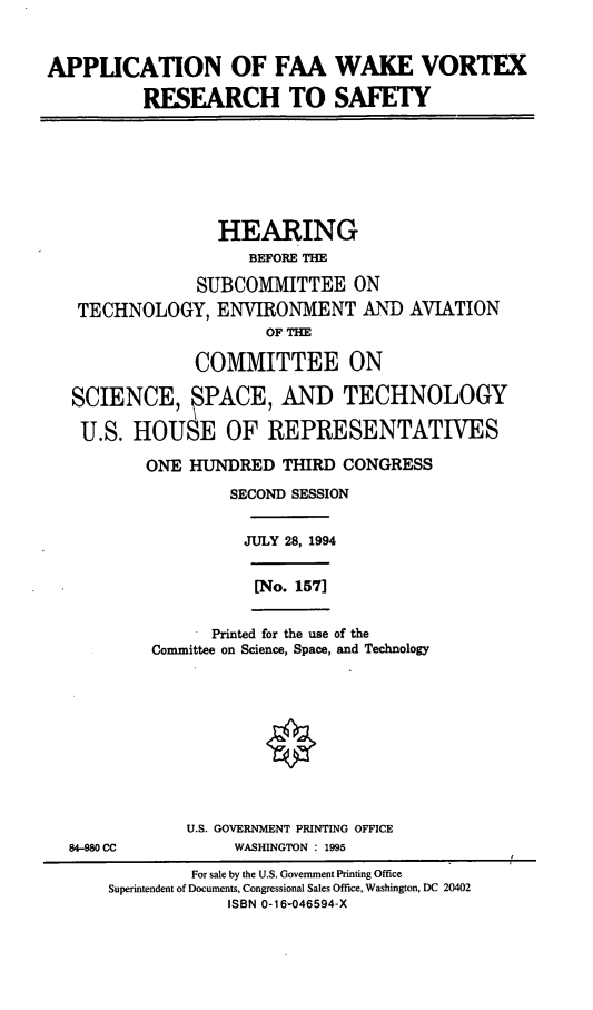 handle is hein.cbhear/afwvr0001 and id is 1 raw text is: APPLCATION OF FAA WAKE VORTEX
RESEARCH TO SAFETY
HEARING
BEFORE THE
SUBCOMMITTEE ON
TECHNOLOGY, ENVIRONMENT AND AVIATION
OF THE
COMMITTEE ON
SCIENCE,  PACE, AND TECHNOLOGY
U.S. HOUSE OF REPRESENTATIVES
ONE HUNDRED THIRD CONGRESS
SECOND SESSION
JULY 28, 1994
[No. 157]
Printed for the use of the
Committee on Science, Space, and Technology
U.S. GOVERNMENT PRINTING OFFICE
84-980 CC           WASHINGTON : 1995
For sale by the U.S. Government Printing Office
Superintendent of Documents, Congressional Sales Office, Washington, DC 20402
ISBN 0-16046594-X


