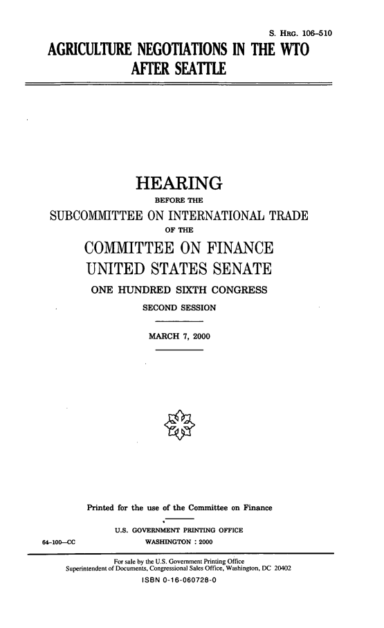 handle is hein.cbhear/agnwas0001 and id is 1 raw text is: S. HRG. 106-510
AGRICULTURE NEGOTIATIONS IN THE WTO
AFER SEATILE

HEARING
BEFORE THE
SUBCOMMITTEE ON INTERNATIONAL TRADE
OF THE

64--100-CC

COMMITTEE ON FINANCE
UNITED STATES SENATE
ONE HUNDRED SIXTH CONGRESS
SECOND SESSION
MARCH 7, 2000
Printed for the use of the Committee on Finance
U.S. GOVERNMENT PRINTING OFFICE
WASHINGTON : 2000

For sale by the U.S. Government Printing Office
Superintendent of Documents, Congressional Sales Office, Washington, DC 20402
ISBN 0-16-060728-0


