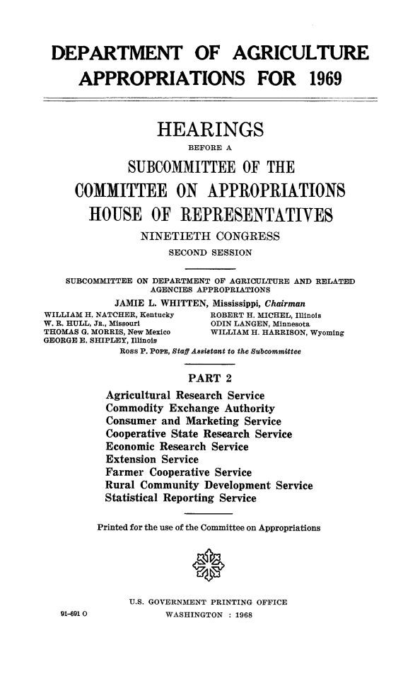 handle is hein.cbhear/agrapii0001 and id is 1 raw text is: 


DEPARTMENT OF AGRICULTURE

      APPROPRIATIONS FOR 1969



                  HEARINGS
                       BEFORE A

              SUBCOMMITTEE OF THE

     COMMITTEE ON APPROPRIATIONS

       HOUSE OF REPRESENTATIVES
                NINETIETH   CONGRESS
                    SECOND SESSION

    SUBCOMMITTEE ON DEPARTMENT OF AGRICULTURE AND RELATED
                 AGENCIES APPROPRIATIONS
            JAMIE L. WHITTEN, Mississippi, Chairman
WILLIAM H. NATCHER, Kentucky ROBERT H. MICHEL, Illinois
W. R. HULL, Jn., Missouri  ODIN LANGEN, Minnesota
THOMAS G. MORRIS, New Mexico WILLIAM H. HARRISON, Wyoming
GEORGE E. SHIPLEY, Illinois
            Ross P. PoPE, Staff Assistant to the Subcommittee

                       PART   2
          Agricultural Research Service
          Commodity Exchange Authority
          Consumer and Marketing Service
          Cooperative Setate Research Service
          Economic Research Service
          Extension Service
          Farmer Cooperative Service
          Rural Community Development Service
          Statistical Reporting Service

          Printed for the use of the Committee on Appropriations





              U.S. GOVERNMENT PRINTING OFFICE
   91-6910          WASHINGTON : 1968


