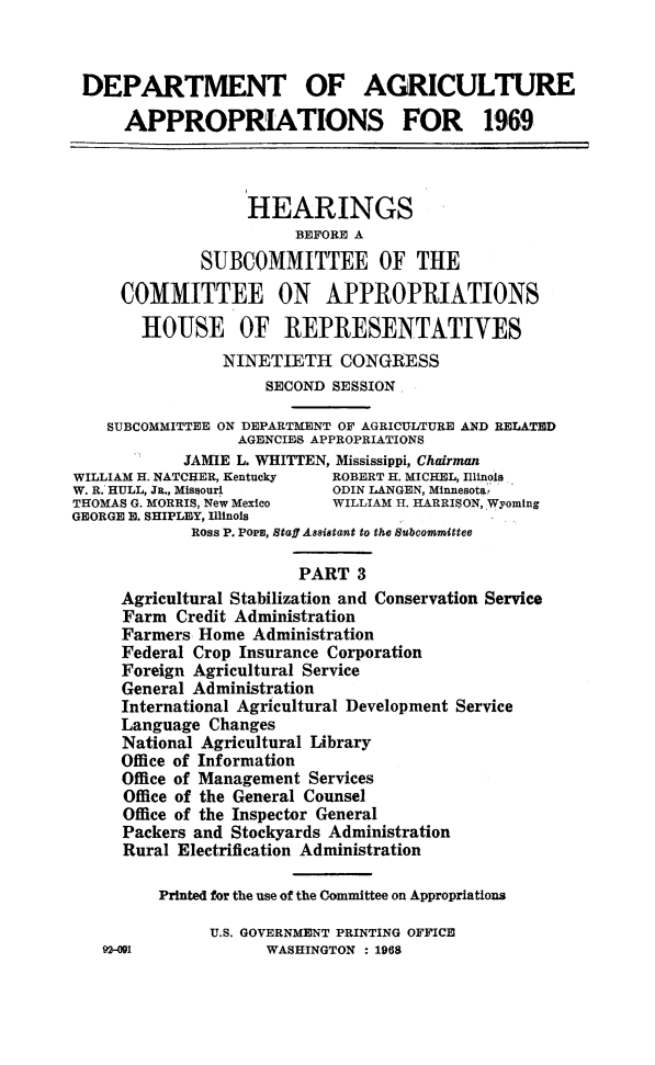 handle is hein.cbhear/agrapiii0001 and id is 1 raw text is: 



DEPARTMENT OF AGRICULTURE

      APPROPRIATIONS FOR 1969



                   HEARINGS
                        BEFORE A
              SUBCOMMITTEE OF THE

     COMMITTEE ON APPROPRIATIONS

       HOUSE OF REPRESENTATIVES
                NINETIETH CONGRESS
                     SECOND SESSION

    SUBCOMMITTEE ON DEPARTMENT OF AGRICULTURE AND RELATED
                  AGENCIES APPROPRIATIONS
            JAMIE L. WHITTEN, Mississippi, Chairman
WILLIAM H. NATCHER, Kentucky ROBERT H. MICHEL, Illinois
W. R. HULL, JR., Missourl   ODIN LANGEN, Minnesota,
THOMAS G. MORRIS, New Mexico WILLIAM H. HARRISON, Wyoming
GEORGE E. SHIPLEY, Illinois
             Ross P. Pors, Staff Assistant to the Subcommittee

                        PART  3
     Agricultural Stabilization and Conservation Service
     Farm  Credit Administration
     Farmers Home  Administration
     Federal Crop Insurance Corporation
     Foreign Agricultural Service
     General Administration
     International Agricultural Development Service
     Language  Changes
     National Agricultural Library
     Office of Information
     Office of Management Services
     Office of the General Counsel
     Office of the Inspector General
     Packers and Stockyards Administration
     Rural Electrification Administration

         Printed for the use of the Committee on Appropriations

               U.S. GOVERNMENT PRINTING OFFICE


2-001


WASHINGTON : 1968


