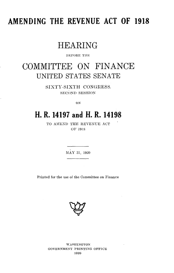 handle is hein.cbhear/agrvat0001 and id is 1 raw text is: 




AMENDING THE REVENUE ACT OF 1918





                HEARING

                  1EFORE THlE


     COMMITTEE ON FINANCE

         UNITED   STATES   SENATE

            SIXTY-SIXTH CONGRESS,
                SECOND SESSION

                     ON


        H. R. 14197 and H. R. 14198


   TO AMEND THE REVENUE ACT
           OF 1918





         MAY 31, 1920





Printed for the use of the Committee on Finance
















         WASHINGTON
   GOVERNMENT PRINTING OFFICE
            1920


