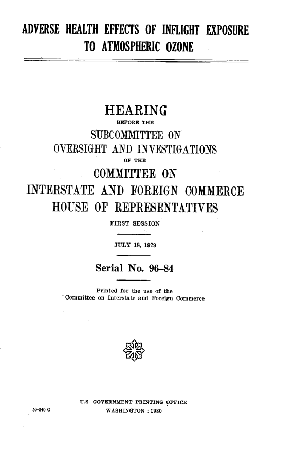 handle is hein.cbhear/aheiexa0001 and id is 1 raw text is: 
ADVERSE HEALTH EFFECTS OF INFLIGHT EXPOSURE
             TO ATMOSPHERIC OZONE




                 HEARING
                   BEFORE THE
              SUBCOMMITTEE ON
      OVERSIGHT AND INVESTIGATIONS
                     OF THE
              COMMITTEE ON
 INTERSTATE AND FOREIGN COMMERCE
      HOUSE OF REPRESENTATIVES
                  FIRST SESSION

                  JULY 18, 1979

               Serial No. 96-84

               Printed for the use of the
        'Committee on Interstate and Foreign Commerce








            U.S. GOVERNMENT PRINTING OFFICE
  56-5400        WASHINGTON :1980



