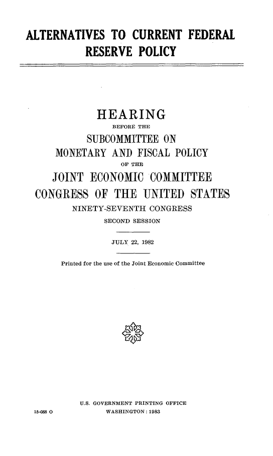 handle is hein.cbhear/alcurefe0001 and id is 1 raw text is: ALTERNATIVES TO CURRENT FEDERAL
RESERVE POLICY
HEARING
BEFORE THE
SUBCOMMITTEE ON
MONETARY AND FISCAL POLICY
OF THE
JOINT ECONOMIC COMMITTEE
CONGRESS OF THE UNITED STATES
NINETY-SEVENTH CONGRESS
SECOND SESSION
JULY 22, 1982
Printed for the use of the Joint Economic Committee
*
U.S. GOVERNMENT PRINTING OFFICE
15-48 0     WASHINGTON: 1983


