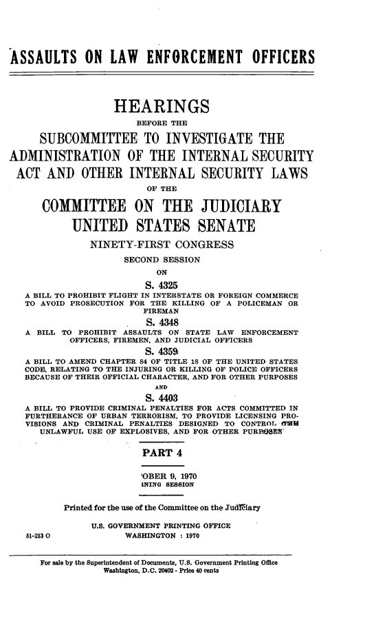 handle is hein.cbhear/aleoiv0001 and id is 1 raw text is: 






ASSAULTS ON        LAW   ENFORCEMENT         OFFICERS





                   HEARINGS

                       BEFORE THE

      SUBCOMMITTEE TO INVESTIGATE THE

ADMINISTRATION OF THE INTERNAL SECURITY

ACT AND OTHER INTERNAL SECURITY LAWS
                         OF THE

      COMMITTEE ON THE JUDICIARY

           UNITED STATES SENATE

               NINETY-FIRST CONGRESS

                     SECOND SESSION
                           ON

                         S. 4325
   A BILL TO PROHIBIT FLIGHT IN INTERSTATE OR FOREIGN COMMERCE
   TO AVOID PROSECUTION FOR THE KILLING OF A POLICEMAN OR
                         FIREMAN
                         S. 4348
   A BILL TO PROHIBIT ASSAULTS ON STATE LAW ENFORCEMENT
           OFFICERS, FIREMEN, AND JUDICIAL OFFICERS
                         S. 4359
   A BILL TO AMEND CHAPTER 84 OF TITLE 18 OF THE UNITED STATES
   CODE, RELATING TO THE INJURING OR KILLING OF POLICE OFFICERS
   BECAUSE OF THEIR OFFICIAL CHARACTER, AND FOR OTHER PURPOSES
                           AND
                         S. 4403
   A BILL TO PROVIDE CRIMINAL PENALTIES FOR ACTS COMMITTED IN
   FURTHERANCE OF URBAN TERRORISM, TO PROVIDE LICENSING PRO-
   VISIONS AND CRIMINAL PENALTIES DESIGNED TO CONTROL flUW
      UNLAWFUL USE OF EXPLOSIVES, AND FOR OTHER PURROSES


                         PART 4


                         'OBER 9, 1970
                         INING SESSION


          Printed for the use of the Committee on the Judiiary

               U.S. GOVERNMENT PRINTING OFFICE
   51-2130           WASHINGTON : 1970


      For sale by the Superintendent of Documents, U.S. Government Printing Office
                 Washington, D.C. 20402 - Price 40 cents



