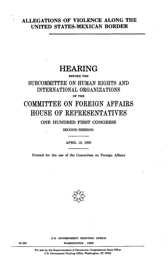 handle is hein.cbhear/alvusmexb0001 and id is 1 raw text is: 


ALLEGATIONS OF VIOLENCE ALONG THE
    UNITED STATES-MEXICAN BORDER








               HEARING
                   BEFORE THE
   SUBCOMMITTEE ON tUMAN RIGHTS AND
      INTERNATIONAL ORGANIZATIONS
                    OF THE

 COMMITTEE ON FOREIGN AFFAIRS

   HOUSE OF REPRESENTATIVES

        ONE HUNDRED FIRST CONGRESS
                SECOND SESSION

                APRIL 18, 1990

    Printed for the use of the Committee on Foreign Affairs


32-298


       U.S. GOVERNMENT PRINTING OFICE
           WASHINGTON : 1990
For sale by the Superintendent of Documents, Congressional Sales Office
    U.S. Government Printing Office, Washington, DC 20402


