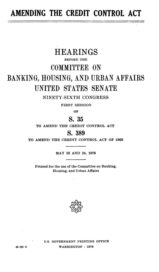 handle is hein.cbhear/amcca0001 and id is 1 raw text is: AMENDING THE CREDIT CONTROL ACT

HEARINGS
BEFORE THE
COMMITTEE ON
BANKING, HOUSING, AND URBAN AFFAIRS
UNITED STATES SENATE
NINETY-SIXTH CONGRESS
FIRST SESSION
ON
S. 35
TO AMEND THE CREDIT CONTROL ACT
S. 389
TO AMEND THE CREDIT CONTROL ACT OF 1969

46-782 0

MAY 23 AND 24, 1979
Printed for the use of the Committee on Banking,
Housing, and Urban Affairs
U.S. GOVERNMENT PRINTING OFFICE
WASHINGTON : 1979


