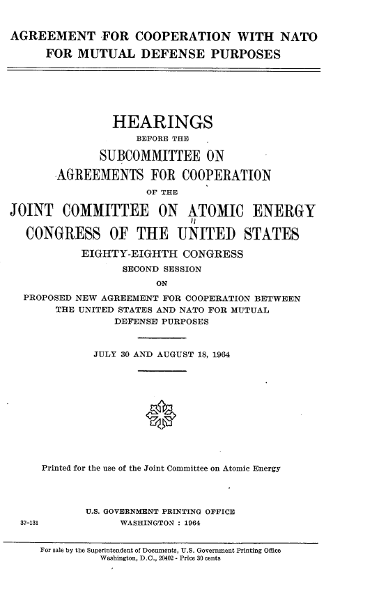handle is hein.cbhear/amcnmld0001 and id is 1 raw text is: 


AGREEMENT FOR COOPERATION WITH NATO

      FOR  MUTUAL DEFENSE PURPOSES


                HEARINGS
                    BEFORE THE

              SUBCOMMITTEE ON

       AGREEMENTS FOR COOPERATION
                      OF THE

JOINT   COMMITTEE ON ATOMIC ENERGY

   CONGRESS OF THE UNITED STATES

           EIGHTY-EIGHTH   CONGRESS
                  SECOND SESSION
                       ON
  PROPOSED NEW AGREEMENT FOR COOPERATION BETWEEN
       THE UNITED STATES AND NATO FOR MUTUAL
                 DEFENSE PURPOSES


        JULY 30 AND AUGUST 18, 1964












Printed for the use of the Joint Committee on Atomic Energy


U.S. GOVERNMENT PRINTING OFFICE
     WASHINGTON : 1964


37-131


For sale by the Superintendent of Documents, U.S. Government Printing Office
         Washington, D.C., 20402 - Price 30 cents


