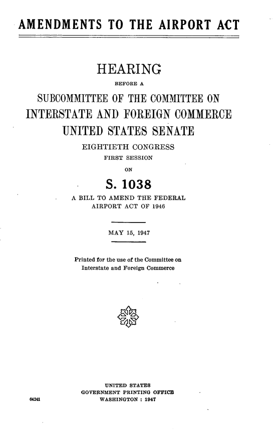 handle is hein.cbhear/amdapa0001 and id is 1 raw text is: AMENDMENTS TO THE AIRPORT ACT
HEARING
BEFORE A
SUBCOMMITTEE OF THE COMMITTEE ON
INTERSTATE AND FOREIGN COMMERCE
UNITED STATES SENATE
EIGHTIETH CONGRESS
FIRST SESSION
ON
* S. 1038
A BILL TO AMEND THE FEDERAL
AIRPORT ACT OF 1946

MAY 15, 1947
Printed for the use of the Committee on
Interstate and Foreign Commerce
UNITED STATES
GOVERNMENT PRINTING OFFICE
WASHINGTON : 1947


