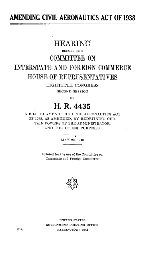 handle is hein.cbhear/amdcaa0001 and id is 1 raw text is: AMENDING CIVIL AERONAUTICS ACT OF 1938
HEARING
BEFORE THE
COMMITTEE ON
INTERSTATE AND FOREIGN COMMERCE
HOUSE OF REPRESENTATIVES
EIGHTIETH CONGRESS
SECOND SESSION
ON
H. R. 4435
A BILL TO AMEND THE CIVIL AERONAUTICS ACT
OF 1938, AS AMENDED, BY REDEFINING CER-
TAIN POWERS OF THE ADMINISTRATOR,
AND FOR OTHER PURPOSES
MAY 20, 1948
Printed for the use of the Committee on
Interstate and Foreign Commerce
UNITED STATES
GOVERNMENT PRINTING OFFICE
7774v           WASHINGTON : 1948


