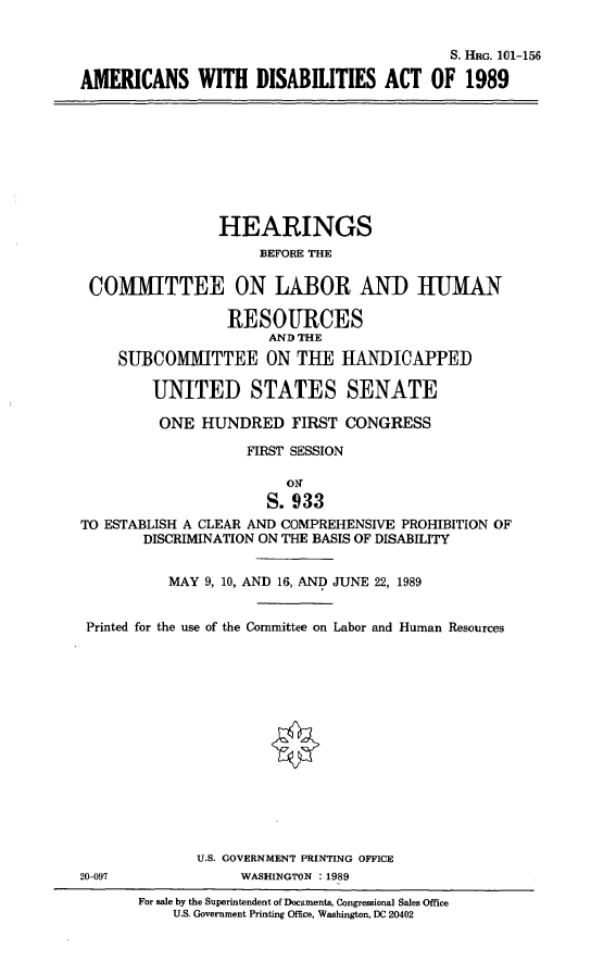 handle is hein.cbhear/amdisac0001 and id is 1 raw text is: 


                                           S. HRG. 101-156

AMERICANS WITH DISABILITIES ACT OF 1989









                HEARINGS
                     BEFORE THE

 COMMITTEE ON LABOR AND HIUMAN

                 RESOURCES
                      AND THE
     SUBCOMMITTEE ON THE HANDICAPPED

        UNITED STATES SENATE

        ONE   HUNDRED FIRST CONGRESS

                    FIRST SESSION

                        ON
                      S. 933
TO ESTABLISH A CLEAR AND COMPREHENSIVE PROHIBITION OF
       DISCRIMINATION ON THE BASIS OF DISABILITY


          MAY  9, 10, AND 16, AND JUNE 22, 1989


 Printed for the use of the Committee on Labor and Human Resources















              U.S. GOVERNMENT PRINTING OFFICE
20-097             WASHINGTON :1989

       For sale by the Superintendent of Documents, Congressional Sales Office
           U.S. Government Printing Office, Washington, DC 20402


