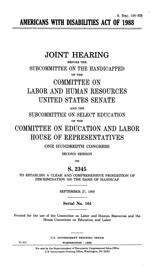 handle is hein.cbhear/amdsact0001 and id is 1 raw text is: 


                                          S. HRG. 100-926

  AMERICANS WITH DISABILITIES ACT OF 1988







             JOINT HEARING
                      BEFORE THE

      SUBCOMMITTEE ON TUE HANDICAPPED
                       OF THE

                COMMITTEE ON

     LABOR AND HUMAN RESOURCES

          UNITED STATES SENATE

                       AND THE

      SUBCOMMITTEE ON SELECT EDUCATION
                       OF THE

COMMITTEE ON EDUCATION AND LABOR

       HOUSE OF REPRESENTATIVES

            ONE HUNDREDTH CONGRESS

                    SECOND SESSION

                         ON

                      S. 2345
  TO ESTABLISH A CLEAR AND COMPREHENSIVE PROHIBITION OF
         DISCRIMINATION ON THE BASIS OF HANDICAP


                   SEPTEMBER 27, 1988


                   Serial No. 104


Printed for the use of the Committee on Labor and Human Resources and the
            House Committee on Education and Labor



               U.S. GOVERNMENT PRINTING OFFICE
  91-312            WASHINGTON: 1989
         For sale by the Superintendent of Documents, Congressional Sales Office
             U.S. Government Printing Office, Washington, DC 20402


