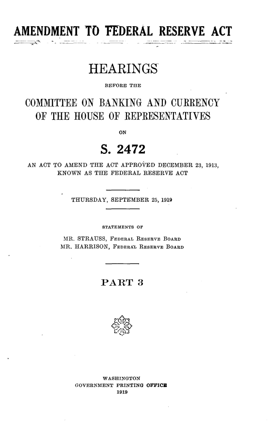 handle is hein.cbhear/amfrs0001 and id is 1 raw text is: 



AMENDMENT TO FEDERAL RESERVE ACT





                HEARINGS

                   BEFORE THE


  COMMITTEE ON BANKING AND CURRENCY

     OF THE HOUSE OF REPRESENTATIVES

                      ON


                  S. 2472

   AN ACT TO AMEND THE ACT APPROVED DECEMBER 23, 1913,
         KNOWN AS THE FEDERAL RESERVE ACT



            THURSDAY, SEPTEMBER 25, 1919



                   STATEMENTS OF

           MR. STRAUSS, FEDERAL RESERVE BOARD
           MR. HARRISON, FEDERAL RESERVE BOARD





                  PART 3














                  WASHINGTON
             GOVERNMENT PRINTING OFFICZ
                      1919


