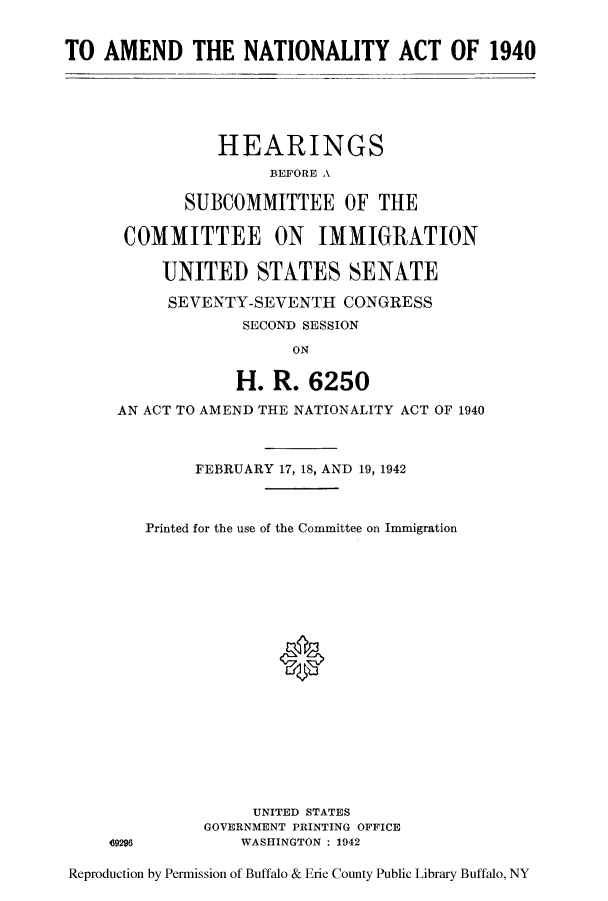 handle is hein.cbhear/amnaioci0001 and id is 1 raw text is: TO AMEND THE NATIONALITY ACT OF 1940

HEARINGS
BEFORE A
SUBCOMMITTEE OF THE
COMMITTEE ON IMMIGRATION
UNITED STATES SENATE
SEVENTY-SEVENTH CONGRESS
SECOND SESSION
ON
H. R. 6250
AN ACT TO AMEND THE NATIONALITY ACT OF 1940

49296

FEBRUARY 17, 18, AND 19, 1942
Printed for the use of the Committee on Immigration
0
UNITED STATES
GOVERNMENT PRINTING OFFICE
WASHINGTON : 1942

Reproduction by Permission of Buffalo & Erie County Public Library Buffalo, NY


