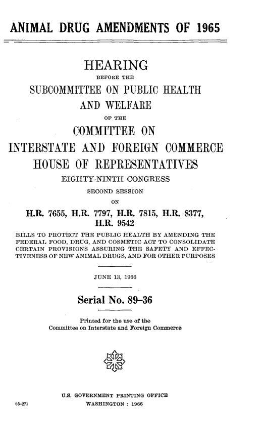 handle is hein.cbhear/andam0001 and id is 1 raw text is: 


ANIMAL DRUG AMENDMENTS OF 1965




                HEARING
                  BEFORE THE

    SUBCOMMITTEE ON PUBLIC HEALTH

               AND WELFARE
                    OF THE

              COMMITTEE ON

INTERSTATE AND FOREIGN COMMERCE

     HOUSE OF REPRESENTATIVES

           EIGHTY-NINTH CONGRESS

                SECOND SESSION
                     ON

    H.R. 7655, H.R. 7797, H.R. 7815, H.R. 8377,
                  H.R. 9542
 BILLS TO PROTECT THE PUBLIC HEALTH BY AMENDING THE
 FEDERAL FOOD, DRUG, AND COSMETIC ACT TO CONSOLIDATE
 CERTAIN PROVISIONS ASSURING THE SAFETY AND EFFEC-
 TIVENESS OF NEW ANIMAL DRUGS, AND FOR OTHER PURPOSES


                  JUNE 13, 1966


              Serial No. 89-36


              Printed for the use of the
        Committee on 'Interstate and Foreign Commerce





                    *



           U.S. GOVERNMENT PRINTING OFFICE
 65-271         WASHINGTON : 1966


