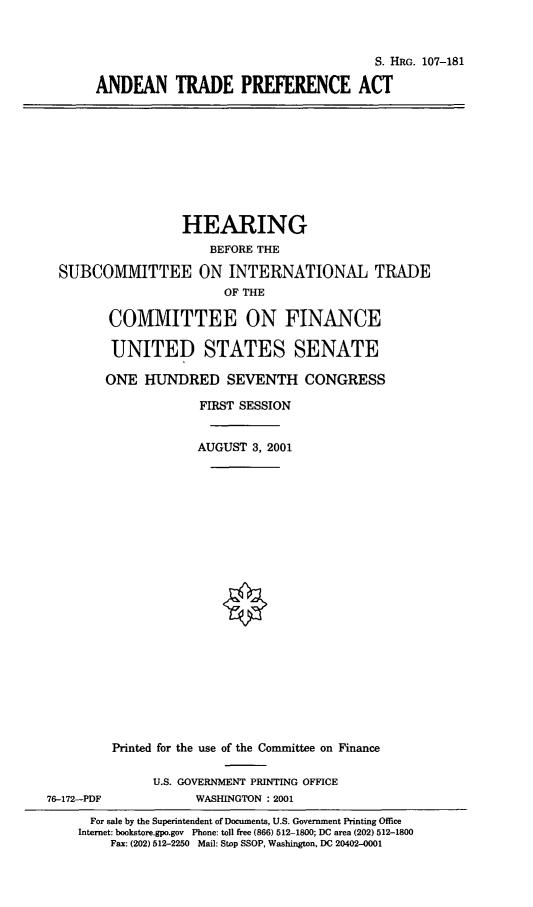handle is hein.cbhear/andtpa0001 and id is 1 raw text is: S. HRG. 107-181
ANDEAN TRADE PREFERENCE ACT

HEARING
BEFORE THE
SUBCOMMITTEE ON INTERNATIONAL TRADE
OF THE
COMMITTEE ON FINANCE
UNITED STATES SENATE
ONE HUNDRED SEVENTH CONGRESS
FIRST SESSION
AUGUST 3, 2001
Printed for the use of the Committee on Finance
U.S. GOVERNMENT PRINTING OFFICE
76-172-PDF            WASHINGTON : 2001
For sale by the Superintendent of Documents, U.S. Government Printing Office
Internet: bookstore.gpo.gov Phone: toll free (866) 512-1800; DC area (202) 512-1800
Fax: (202) 512-2250 Mail: Stop SSOP, Washington, DC 20402-0001


