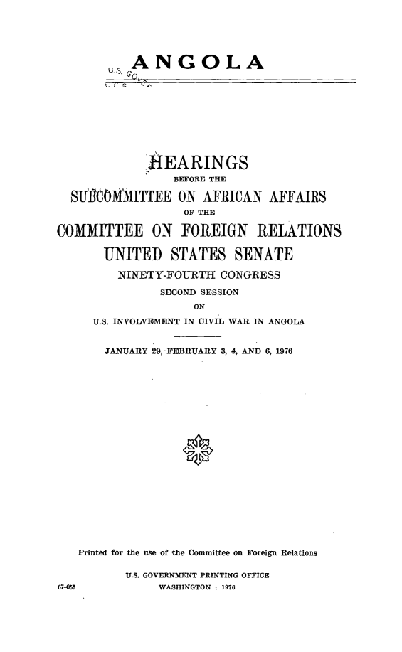 handle is hein.cbhear/angola0001 and id is 1 raw text is: 


           ANGOLA






             .-EARINGS
                 BEFORE THE
  SUIgOM0MITTEE ON AFRICAN AFFAIRS
                  O THE
COMMITTEE ON FOREIGN RELATIONS
       UNITED STATES SENATE
         NINETY-FOURTH CONGRESS
               SECOND SESSION
                    ON
     U.S. INVOLVEMENT IN CIVIL WAR IN ANGOLA

       JANUARY 29, FEBRUARY 3, 4, AND 6, 1976







                  0





   Printed for the use of thae Committee on Foreign Relations


U.S. GOVERNMENT PRINTING OFFICE
     WASHINGTON : ]976


67-053


