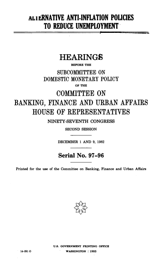 handle is hein.cbhear/anon0001 and id is 1 raw text is: 

ul INATIVE ANTI-INFLATION POLICIES
    TO REDUCE UNEMPLOYMENT


                HEARINGS
                    BEFORE THE
               SUBCOMMITTEE ON
          DOMESTIC MONETARY POLICY
                     OF THE
               COMMITTEE ON
BANKING, FINANCE AND URBAN AFFAIRS
      HOUSE OF REPRESENTATIVES
           NINETY-SEVENTH CONGRESS
                  SECOND SESSION

               DECEMBER 1 AND 9, 1982

               Serial No. 97-96

 Printed for the use of the Committee on Banking, Finance and Urban Affairs











             U.S. GOVERNMENT PRINTING OFFICE
  14-3910         WASHINGTON : 1983


