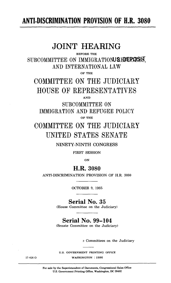 handle is hein.cbhear/antdcprv0001 and id is 1 raw text is: 



ANTI-DISCRIMINATION PROVISION OF H.R. 3080





           JOINT HEARING
                     BEFORE THE
  SUBCOMMITTEE ON IMMIGRATIONUS]R,
           AND INTERNATIONAL LAW
                      OF THE

     COMMITTEE ON THE JUDICIARY

     HOUSE OF REPRESENTATIVES
                       AND

               SUBCOMMITTEE ON
       IMMIGRATION AND REFUGEE POLICY
                      OF THE

     COMMITTEE ON THE JUDICIARY

         UNITED STATES SENATE

             NINETY-NINTH CONGRESS

                   FIRST SESSION
                        ON

                   H.R. 3080
        ANTI-DISCRIMINATION PROVISION OF H.R. 3080


                   OCTOBER 9, 1985


                   Serial No. 35
             (House Committee on the Judiciary)


               Serial No. 99-104
             (Senate Committee on the Judiciary)


                       a Committees on the Judiciary


              U.S. GOVERNMENT PRINTING OFFICE
 57-626 0          WASHINGTON : 1986

        For sale by the Superintendent of Documents, Congressional Sales Office
            U.S. Government Printing Office, Washington, DC 20402


