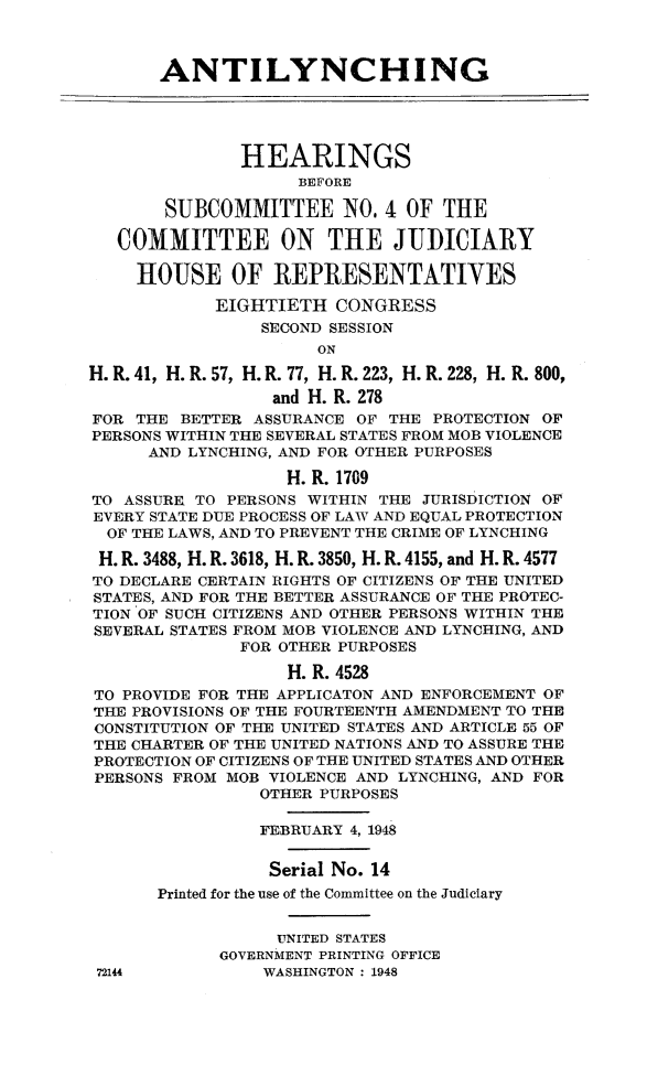 handle is hein.cbhear/antlync0001 and id is 1 raw text is: 



       ANTILYNCHING





               HEARINGS
                    BEFORE

       SUBCOMMITTEE NO. 4 OF THE

   COMMITTEE ON THE JUDICIARY

     HOUSE OF REPRESENTATIVES

            EIGHTIETH CONGRESS
                 SECOND SESSION
                      ON

H. R. 41, H. R. 57, H. R. 77, H. R. 223, H. R. 228, H. R. 800,
                  and H. R. 278
FOR THE BETTER ASSURANCE OF THE PROTECTION OF
PERSONS WITHIN THE SEVERAL STATES FROM MOB VIOLENCE
      AND LYNCHING, AND FOR OTHER PURPOSES

                   H. R. 1709
TO ASSURE TO PERSONS WITHIN THE JURISDICTION OF
EVERY STATE DUE PROCESS OF LAW AND EQUAL PROTECTION
  OF THE LAWS, AND TO PREVENT THE CRIME OF LYNCHING

  H. R. 3488, H. R. 3618, H. R. 3850, H. R. 4155, and H. R. 4577
TO DECLARE CERTAIN RIGHTS OF CITIZENS OF THE UNITED
STATES, AND FOR THE BETTER ASSURANCE OF THE PROTEC-
TION OF SUCH CITIZENS AND OTHER PERSONS WITHIN THE
SEVERAL STATES FROM MOB VIOLENCE AND LYNCHING, AND
               FOR OTHER PURPOSES

                   H. R. 4528
TO PROVIDE FOR THE APPLICATON AND ENFORCEMENT OF
THE PROVISIONS OF THE FOURTEENTH AMENDMENT TO THE
CONSTITUTION OF THE UNITED STATES AND ARTICLE 55 OF
THE CHARTER OF THE UNITED NATIONS AND TO ASSURE THE
PROTECTION OF CITIZENS OF THE UNITED STATES AND OTHER
PERSONS FROM MOB VIOLENCE AND LYNCHING, AND FOR
                OTHER PURPOSES

                FEBRUARY 4, 1948


                Serial No. 14
       Printed for the use of the Committee on the Judiciary


                  UNITED STATES
             GOVERNMENT PRINTING OFFICE
 72144           WASHINGTON : 1948


