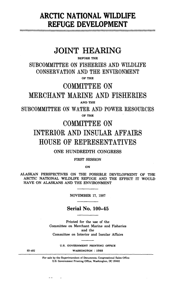 handle is hein.cbhear/anwrd0001 and id is 1 raw text is: ARCTIC NATIONAL WILDLIFE
REFUGE DEVELOPMENT
JOINT HEARING
BEFORE THE
SUBCOMMITTEE ON FISHERIES AND WILDLIFE
CONSERVATION An    THE ENVIRONMENT
OF THE
COMMITTEE ON
MERCHANT MARIE AND FISHERIES
AND THE
SUBCOMMITTEE ON WATER AND POWER RESOURCES
OF THE
COMMITTEE ON
INTERIOR AND INSULAR AFFAIRS
HOUSE OF REPRESENTATIVES
ONE HUNDREDTH CONGRESS
FIRST SESSION
ON
ALASKAN PERSPECTIVES ON THE POSSIBLE DEVELOPMENT OF THE
ARCTIC NATIONAL WILDLIFE REFUGE AND THE EFFECT IT WOULD
HAVE ON ALASKANS AND THE ENVIRONMENT
NOVEMBER 17, 1987
Serial No. 100-45
Printed for the use of the
Committee on Merchant Marine and Fisheries
and the
Committee on Interior and Insular Affairs
U.S. GOVERNMENT PRINTING OFFICE
83-482           WASHINGTON :1988

For sale by the Superintendent of Documents, Congressional Sales Office
U.S. Government Printing Office, Washington, DC 20402


