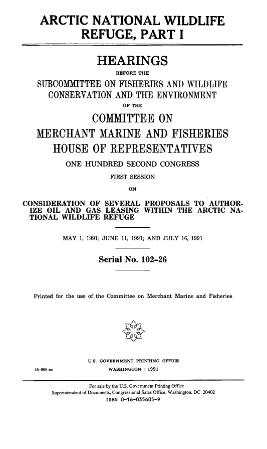 handle is hein.cbhear/anwrpi0001 and id is 1 raw text is: ARCTIC NATIONAL WILDLIFE
REFUGE, PART I
HEARINGS
BEFORE THE
SUBCOMMITTEE ON FISHERIES AND WILDLIFE
CONSERVATION AND THE ENVIRONMENT
OF THE
COMMITTEE ON
MERCHANT MARINE AND FISHERIES
HOUSE OF REPRESENTATIVES
ONE HUNDRED SECOND CONGRESS
FIRST SESSION
ON
CONSIDERATION OF SEVERAL PROPOSALS TO AUTHOR-
IZE OIL AND GAS LEASING WITHIN THE ARCTIC NA-
TIONAL WILDLIFE REFUGE
MAY 1, 1991; JUNE 11, 1991; AND JULY 16, 1991
Serial No. 102-26
Printed for the use of the Committee on Merchant Marine and Fisheries
U.S. GOVERNMENT PRINTING OFFICE
45-968--         WASHINGTON : 1991
For sale by the U.S. Government Printing Office
Superintendent of Documents, Congressional Sales Office, Washington, DC 20402
ISBN 0-16-035605-9



