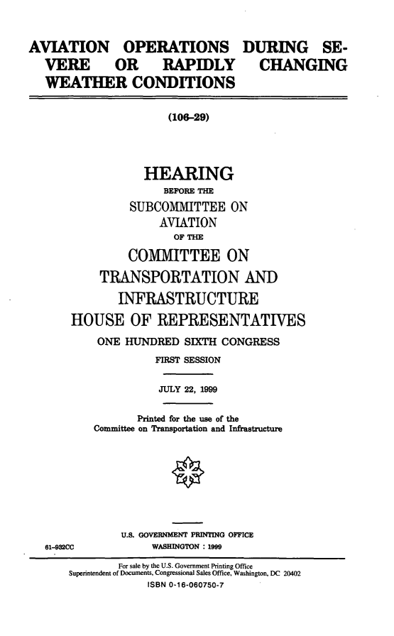 handle is hein.cbhear/aodsrcw0001 and id is 1 raw text is: AVIATION OPERATIONS
VERE  OR  RAPIDLY
WEATHER CONDITIONS

DURING SE-
CHANGING

(106-29)

HEARING
BEFORE THE
SUBCOMMITTEE ON
AVIATION
OF THE
COMMITTEE ON
TRANSPORTATION AND
INFRASTRUCTURE
HOUSE OF REPRESENTATIVES
ONE HUNDRED SIXTH CONGRESS
FIRST SESSION
JULY 22, 1999
Printed for the use of the
Committee on Transportation and Infrastructure

U.S. GOVERNMENT PRINTING OFFICE
WASHINGTON : 1999

61-932CC

For sale by the U.S. Government Printing Office
Superintendent of Documents, Congressional Sales Office, Washington, DC 20402
ISBN 0-16-060750-7


