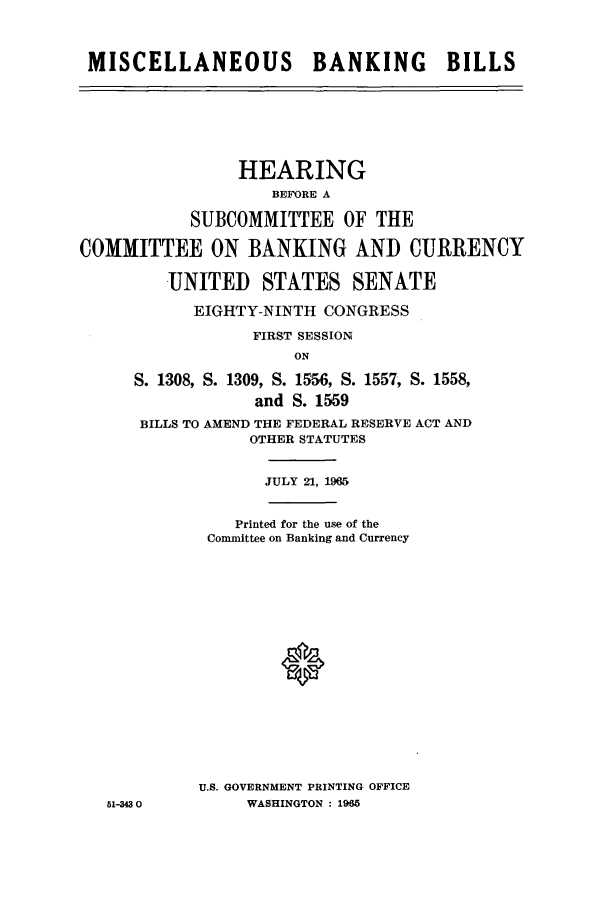 handle is hein.cbhear/aphaalf0001 and id is 1 raw text is: MISCELLANEOUS BANKING BILLS

HEARING
BEFORE A
SUBCOMMITTEE OF THE
COMMITTEE ON BANKING AND CURRENCY
UNITED STATES SENATE
EIGHTY-NINTH CONGRESS
FIRST SESSION
ON
S. 1308, S. 1309, S. 1556, S. 1557, S. 1558,
and S. 1559
BILLS TO AMEND THE FEDERAL RESERVE ACT AND
OTHER STATUTES

51-34 0

JULY 21, 1965
Printed for the use of the
Conmittee on Banking and Currency
U.S. GOVERNMENT PRINTING OFFICE
WASHINGTON : 1985


