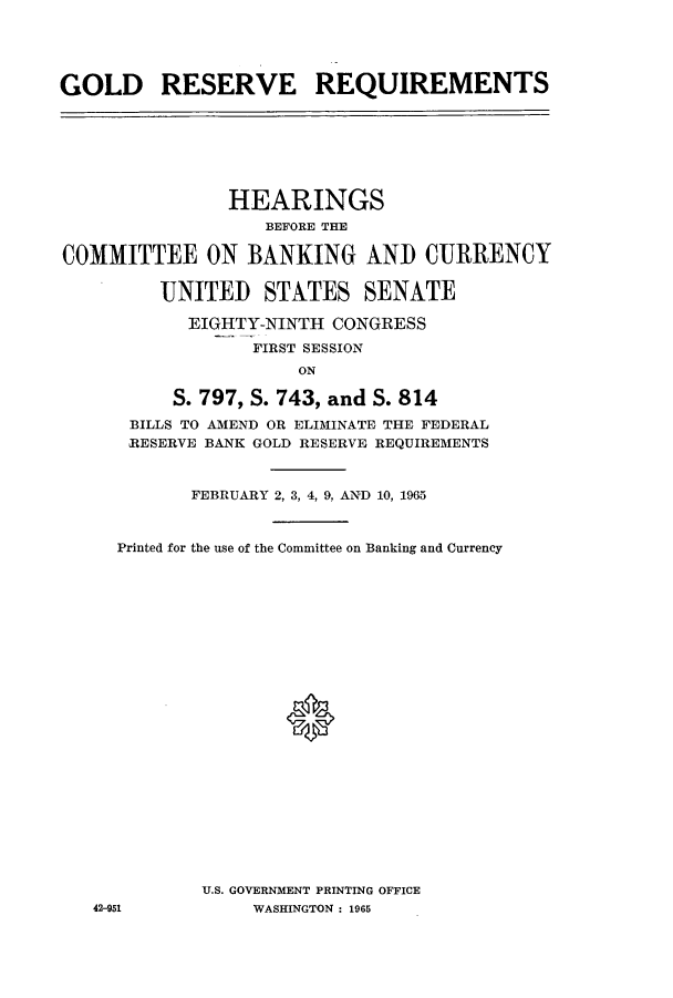 handle is hein.cbhear/aphaaln0001 and id is 1 raw text is: GOLD RESERVE REQUIREMENTS

HEARINGS
BEFORE THE
COMMITTEE ON BANKING AND CURRENCY
UNITED STATES SENATE
EIGHTY-NINTH CONGRESS
FIRST SESSION
ON
S. 797, S. 743, and S. 814
BILLS TO AMEND OR ELIMINATE THE FEDERAL
RESERVE BANK GOLD RESERVE REQUIREMENTS
FEBRUARY 2, 3, 4, 9, AND 10, 1965
Printed for the use of the Committee on Banking and Currency
U.S. GOVERNMENT PRINTING OFFICE
42-951             WASHINGTON : 1965


