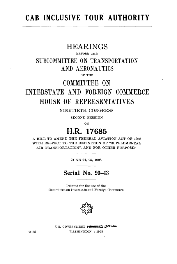 handle is hein.cbhear/aphaapa0001 and id is 1 raw text is: CAB INCLUSIVE TOUR AUTHORITY
HEARINGS
BEFORE THE
SUBCOMMITTEE ON TRANSPORTATION
AND AERONAUTICS
OF THE
COMMITTEE ON
INTERSTATE AND FOREIGN COMMERCE
HOUSE OF REPRESENTATIVES
NINETIETH CONGRESS
SECOND SESSION
ON
H.R. 17685
A BILL TO AMEND THE FEDERAL AVIATION ACT OF 1958
WITH RESPECT TO THE DEFINITION OF SUPPLEMENTAL
AIR TRANSPORTATION, AND FOR OTHER PURPOSES
JUNE 24, 25, 1908
Serial No. 90-43
Printed for the use of the
Committee on Interstate and Foreign Commerce
0
U.S. GOVERNMENT A?,,-
96-323          WASHINGTON  : 1968


