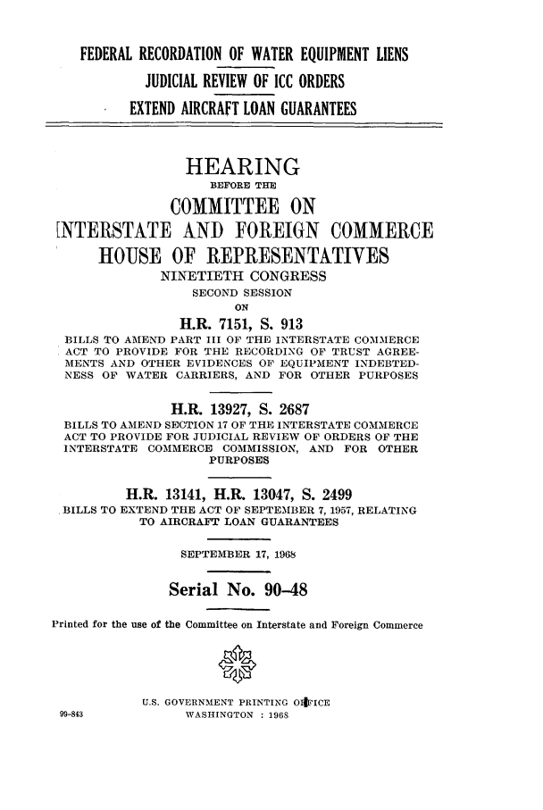 handle is hein.cbhear/aphaapb0001 and id is 1 raw text is: FEDERAL RECORDATION OF WATER EQUIPMENT LIENS
JUDICIAL REVIEW OF ICC ORDERS
EXTEND AIRCRAFT LOAN GUARANTEES
HEARING
BEFORE THE
COMMITTEE ON
INTERSTATE AND FOREIGN COMMERCE
HOUSE OF REPRESENTATIVES
NINETIETH CONGRESS
SECOND SESSION
ON
H.R. 7151, S. 913
BILLS TO AMEND PART III OF THE INTERSTATE COMMERCE
ACT TO PROVIDE FOR THE RECORDING OF TRUST AGREE-
MENTS AND OTHER EVIDENCES OF EQUIPMENT INDEBTED-
NESS OF WATER CARRIERS, AND FOR OTHER PURPOSES
H.R. 13927, S. 2687
BILLS TO AMEND SECTION 17 OF THE INTERSTATE COMMERCE
ACT TO PROVIDE FOR JUDICIAL REVIEW OF ORDERS OF THE
INTERSTATE COMMERCE COMMISSION, AND FOR OTHER
PURPOSES
H.R. 13141, H.R. 13047, S. 2499
BILLS TO EXTEND THE ACT OF SEPTEMBER 7, 1957, RELATING
TO AIRCRAFT LOAN GUARANTEES
SEPTEMBER 17, 1968
Serial No. 90-48
Printed for the use of the Committee on Interstate and Foreign Commerce
U.S. GOVERNMENT PRINTING OItFICE
99-843          WASHINGTON  : 1968


