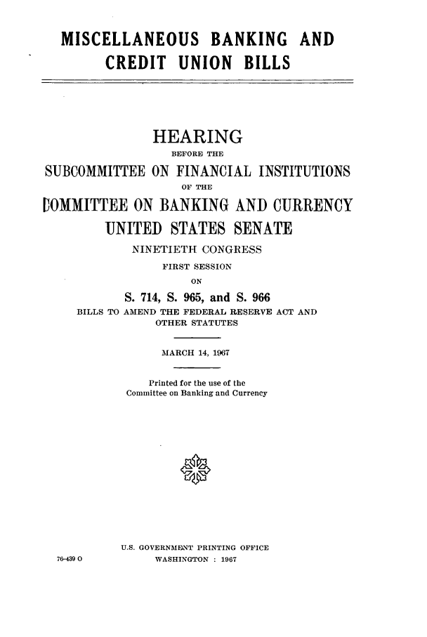 handle is hein.cbhear/aphaaqg0001 and id is 1 raw text is: MISCELLANEOUS BANKING AND
CREDIT UNION BILLS

HEARING
BEFORE THE
SUBCOMMITTEE ON FINANCIAL INSTITUTIONS
OF THE
IOMMITTEE ON BANKING AND CURRENCY
UNITED STATES SENATE
NINETIETH CONGRESS
FIRST SESSION
ON
S. 714, S. 965, and S. 966
BILLS TO AMEND THE FEDERAL RESERVE ACT AND
OTHER STATUTES

76-4390

MARCH 14, 1967
Printed for the use of the
Committee on Banking and Currency
U.S. GOVERNMENT PRINTING OFFICE
WASHINGTON : 1967



